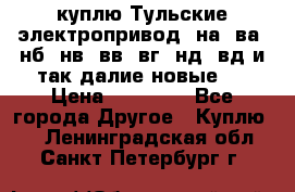 куплю Тульские электропривод  на, ва, нб, нв, вв, вг, нд, вд и так далие новые   › Цена ­ 85 500 - Все города Другое » Куплю   . Ленинградская обл.,Санкт-Петербург г.